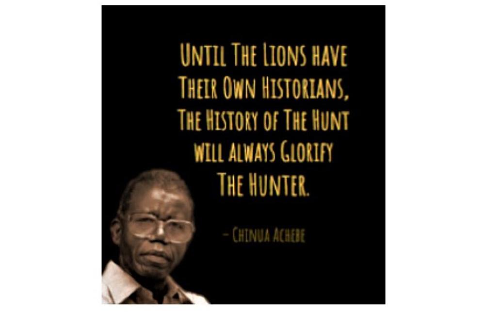 Until the lions have their own historians, the history of the hunt will always glorify the hunter - Chinua Achebe